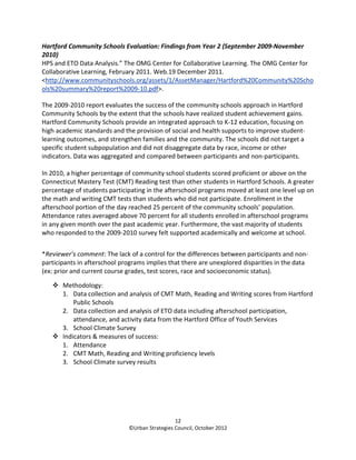Hartford Community Schools Evaluation: Findings from Year 2 (September 2009-November
2010)
HPS and ETO Data Analysis.” The OMG Center for Collaborative Learning. The OMG Center for
Collaborative Learning, February 2011. Web.19 December 2011.
<http://www.communityschools.org/assets/1/AssetManager/Hartford%20Community%20Scho
ols%20summary%20report%2009-10.pdf>.

The 2009-2010 report evaluates the success of the community schools approach in Hartford
Community Schools by the extent that the schools have realized student achievement gains.
Hartford Community Schools provide an integrated approach to K-12 education, focusing on
high academic standards and the provision of social and health supports to improve student-
learning outcomes, and strengthen families and the community. The schools did not target a
specific student subpopulation and did not disaggregate data by race, income or other
indicators. Data was aggregated and compared between participants and non-participants.

In 2010, a higher percentage of community school students scored proficient or above on the
Connecticut Mastery Test (CMT) Reading test than other students in Hartford Schools. A greater
percentage of students participating in the afterschool programs moved at least one level up on
the math and writing CMT tests than students who did not participate. Enrollment in the
afterschool portion of the day reached 25 percent of the community schools’ population.
Attendance rates averaged above 70 percent for all students enrolled in afterschool programs
in any given month over the past academic year. Furthermore, the vast majority of students
who responded to the 2009-2010 survey felt supported academically and welcome at school.


*Reviewer’s comment: The lack of a control for the differences between participants and non-
participants in afterschool programs implies that there are unexplored disparities in the data
(ex: prior and current course grades, test scores, race and socioeconomic status).

       Methodology:
       1. Data collection and analysis of CMT Math, Reading and Writing scores from Hartford
           Public Schools
       2. Data collection and analysis of ETO data including afterschool participation,
           attendance, and activity data from the Hartford Office of Youth Services
       3. School Climate Survey
       Indicators & measures of success:
       1. Attendance
       2. CMT Math, Reading and Writing proficiency levels
       3. School Climate survey results




                                                12
                              ©Urban Strategies Council, October 2012
 