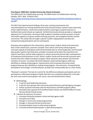 Final Report: 2009-2011: Hartford Community Schools Evaluation
The OMG Center for Collaborative Learning. The OMG Center for Collaborative Learning,
October, 2011. Web. 12 March 2012.
<http://www.communityschools.org/assets/1/AssetManager/HCS%20Final%20Report%20(2-6-
12).pdf>.

The 2011 final report presents findings, three-year summary assessments and
recommendations for moving Hartford Community Schools forward. Systems-level community
school implementation, school-level implementation and progress toward outcomes at
Hartford Community Schools are explored. Hartford Community Schools provide an integrated
approach to K-12 education, focusing on high academic standards and the provision of social
and health supports to improve student-learning outcomes, and strengthen families and the
community. The schools did not target a specific student subpopulation and data was
compared among participants and non-participants.

Outcomes were explored at the school-level, systems-level, student, family and community
level. At the school-level, outcomes included: more robust community school programs;
increased capacity of lead agency staff; demonstrated value to school leadership; and increased
data quality. Systems-level outcomes included: increased clarity about the importance of a
systems-level focus; district-wide emphasis on school-community partnerships; and expansion
of funding and school partners in HCS. School, student, family and community outcomes were
charted and color-coded according to progress. Most outcomes were positive and met their
indicators of success. Increased interaction between school and lead agency staffs was
identified as making strong progress. Improvements and increasing community school
programming was also identified as making strong progress. Two outcomes, increased family
participation and changes in family behavior, proved to be immeasurable due to a lack of data.

*Reviewer’s comment: The lack of a control for the differences between participants and non-
participants in afterschool programs implies that there are unexplored disparities in the data
(ex: prior and current course grades, test scores, race and socioeconomic status).

       Methodology:
       1. In-person local leadership interviews
       2. In-person focus groups with community school directors and lead agency managers
       3. Follow-up phone interviews with the HCS director and HFPG program officer
       4. Secondary data requests from Hartford Public Schools and Hartford Office of Youth
           Services School Climate Survey
       Indicators & measures of success:
       1. Increased interaction between school and lead agency staffs
       2. Increased use of data
       3. Changes in community school programming
       4. Changes in classroom/school environment
       5. Increased student access to afterschool programs
       6. Increased utilization/participation in afterschool programs
                                                13
                              ©Urban Strategies Council, October 2012
 