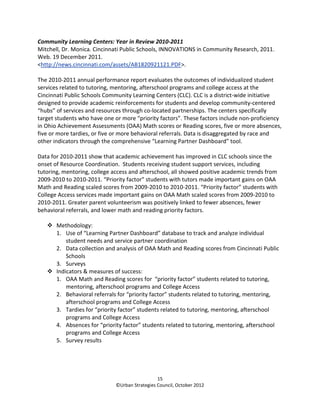 Community Learning Centers: Year in Review 2010-2011
Mitchell, Dr. Monica. Cincinnati Public Schools, INNOVATIONS in Community Research, 2011.
Web. 19 December 2011.
<http://news.cincinnati.com/assets/AB1820921121.PDF>.

The 2010-2011 annual performance report evaluates the outcomes of individualized student
services related to tutoring, mentoring, afterschool programs and college access at the
Cincinnati Public Schools Community Learning Centers (CLC). CLC is a district-wide initiative
designed to provide academic reinforcements for students and develop community-centered
“hubs” of services and resources through co-located partnerships. The centers specifically
target students who have one or more “priority factors”. These factors include non-proficiency
in Ohio Achievement Assessments (OAA) Math scores or Reading scores, five or more absences,
five or more tardies, or five or more behavioral referrals. Data is disaggregated by race and
other indicators through the comprehensive “Learning Partner Dashboard” tool.

Data for 2010-2011 show that academic achievement has improved in CLC schools since the
onset of Resource Coordination. Students receiving student support services, including
tutoring, mentoring, college access and afterschool, all showed positive academic trends from
2009-2010 to 2010-2011. “Priority factor” students with tutors made important gains on OAA
Math and Reading scaled scores from 2009-2010 to 2010-2011. “Priority factor” students with
College Access services made important gains on OAA Math scaled scores from 2009-2010 to
2010-2011. Greater parent volunteerism was positively linked to fewer absences, fewer
behavioral referrals, and lower math and reading priority factors.

       Methodology:
       1. Use of “Learning Partner Dashboard” database to track and analyze individual
           student needs and service partner coordination
       2. Data collection and analysis of OAA Math and Reading scores from Cincinnati Public
           Schools
       3. Surveys
       Indicators & measures of success:
       1. OAA Math and Reading scores for “priority factor” students related to tutoring,
           mentoring, afterschool programs and College Access
       2. Behavioral referrals for “priority factor” students related to tutoring, mentoring,
           afterschool programs and College Access
       3. Tardies for “priority factor” students related to tutoring, mentoring, afterschool
           programs and College Access
       4. Absences for “priority factor” students related to tutoring, mentoring, afterschool
           programs and College Access
       5. Survey results




                                                15
                              ©Urban Strategies Council, October 2012
 