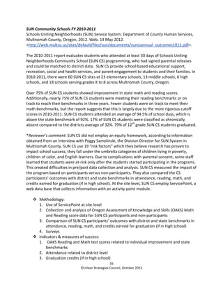 SUN Community Schools FY 2010-2011
Schools Uniting Neighborhoods (SUN) Service System. Department of County Human Services,
Multnomah County, Oregon, 2012. Web. 14 May 2012.
<http://web.multco.us/sites/default/files/sun/documents/suncsannual_outcomes1011.pdf>.

The 2010-2011 report evaluates students who attended at least 30 days of Schools Uniting
Neighborhoods Community School (SUN CS) programming, who had signed parental releases
and could be matched to district data. SUN CS provide school-based educational support,
recreation, social and health services, and parent engagement to students and their families. In
2010-2011, there were 60 SUN CS sites at 23 elementary schools, 13 middle schools, 6 high
schools, and 18 schools serving grades K to 8 across Multnomah County, Oregon.

Over 75% of SUN CS students showed improvement in state math and reading scores.
Additionally, nearly 75% of SUN CS students were meeting their reading benchmarks or on
track to reach their benchmarks in three years. Fewer students were on track to meet their
math benchmarks, but the report suggests that this is largely due to the more rigorous cutoff
scores in 2010-2011. SUN CS students attended an average of 94.5% of school days, which is
above the state benchmark of 92%. 17% of SUN CS students were classified as chronically
absent compared to the districts average of 32%. 79% of 12th grade SUN CS students graduated.

*Reviewer’s comment: SUN CS did not employ an equity framework, according to information
obtained from an interview with Peggy Samolinski, the Division Director for SUN System in
Multnomah County. SUN CS use 19 “risk factors” which they believe research has proven to
impact school success; they fall under the umbrella categories of children living in poverty,
children of color, and English learners. Due to complications with parental consent, some staff
learned that students were at-risk only after the students started participating in the programs.
This created difficulties in pre/post data collection and analysis. SUN CS measured the impact of
the program based on participants versus non-participants. They also compared the CS
participants’ outcomes with district and state benchmarks in attendance, reading, math, and
credits earned for graduation (if in high school). At the site level, SUN CS employ ServicePoint, a
web data base that collects information with an activity point module.

       Methodology:
       1. Use of ServicePoint at site level
       2. Collection and analysis of Oregon Assessment of Knowledge and Skills (OAKS) Math
           and Reading score data for SUN CS participants and non-participants
       3. Comparison of SUN CS participants’ outcomes with district and state benchmarks in
           attendance, reading, math, and credits earned for graduation (if in high school)
       4. Surveys
       Indicators & measures of success:
       1. OAKS Reading and Math test scores related to individual improvement and state
           benchmarks
       2. Attendance related to district level
       3. Graduation credits (if in high school)
                                                 16
                               ©Urban Strategies Council, October 2012
 