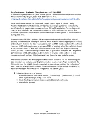 Social and Support Services for Educational Success FY 2009-2010
Schools Uniting Neighborhoods (SUN) Service System. Department of County Human Services,
Multnomah County, Oregon, 2011. Web. 19 December 2011.
<http://web.multco.us/sites/default/files/sun/documents/sssesannualoutcomes0910.pdf>.

Social and Support Services for Educational Success (SSSES) is part of Schools Uniting
Neighborhoods Community Schools (SUN CS) and provides age appropriate and culturally
specific academic support, case management and skill building activities. The most common
types of service include case management, education, skills training and recreation. The
outcomes reported are for youth who participated in at least 45 days and 15 hours of services
during 2009-2010.

The report finds that SSSES agencies are serving their intended group of children living in
poverty, children of color, and English learners. While students are making progress in reading
and math, only 41% met the state reading benchmark and 42% met the state math benchmark.
However, SSSES students attended an average of 91% of required school days, which is almost
at the state benchmark of 92%. High school students made significant progress in earning
credits, but only 53% earned enough to be on track to graduate in four years. Of 12th graders
participating in SSSES, 53% graduated. Students made progress across six types of case
management goals and over 90% of each goal type showed at least partial progress.

*Reviewer’s comment: The three page report focuses on outcomes and not methodology for
data collection and analysis. According to information obtained from Peggy Samolinski, the
Division Director for SUN CS, there is no equity framework integrated into the evaluation of
SSSES. There is no way to ensure specific student subpopulations participate in the services;
however, the report states that those being served are “at-risk” youth.

       Indicators & measures of success:
       1. Case management goals: (1) academic; (2) attendance; (3) self-esteem; (4) social
           skills; (5) relationships; and (6) basic needs
       2. OAKS Reading and Math test scores related to state benchmarks
       3. Grade Point Average




                                                18
                              ©Urban Strategies Council, October 2012
 
