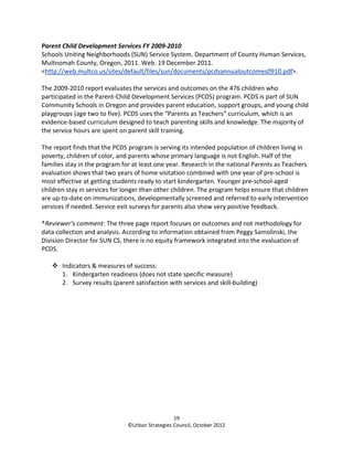 Parent Child Development Services FY 2009-2010
Schools Uniting Neighborhoods (SUN) Service System. Department of County Human Services,
Multnomah County, Oregon, 2011. Web. 19 December 2011.
<http://web.multco.us/sites/default/files/sun/documents/pcdsannualoutcomes0910.pdf>.

The 2009-2010 report evaluates the services and outcomes on the 476 children who
participated in the Parent-Child Development Services (PCDS) program. PCDS is part of SUN
Community Schools in Oregon and provides parent education, support groups, and young child
playgroups (age two to five). PCDS uses the “Parents as Teachers” curriculum, which is an
evidence-based curriculum designed to teach parenting skills and knowledge. The majority of
the service hours are spent on parent skill training.

The report finds that the PCDS program is serving its intended population of children living in
poverty, children of color, and parents whose primary language is not English. Half of the
families stay in the program for at least one year. Research in the national Parents as Teachers
evaluation shows that two years of home visitation combined with one year of pre-school is
most effective at getting students ready to start kindergarten. Younger pre-school-aged
children stay in services for longer than other children. The program helps ensure that children
are up-to-date on immunizations, developmentally screened and referred to early intervention
services if needed. Service exit surveys for parents also show very positive feedback.

*Reviewer’s comment: The three page report focuses on outcomes and not methodology for
data collection and analysis. According to information obtained from Peggy Samolinski, the
Division Director for SUN CS, there is no equity framework integrated into the evaluation of
PCDS.

       Indicators & measures of success:
       1. Kindergarten readiness (does not state specific measure)
       2. Survey results (parent satisfaction with services and skill-building)




                                                 19
                               ©Urban Strategies Council, October 2012
 