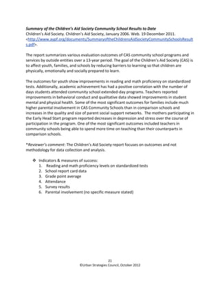 Summary of the Children’s Aid Society Community School Results to Date
Children’s Aid Society. Children’s Aid Society, January 2006. Web. 19 December 2011.
<http://www.aypf.org/documents/SummaryoftheChildrensAidSocietyCommunitySchoolsResult
s.pdf>.

The report summarizes various evaluation outcomes of CAS community school programs and
services by outside entities over a 13-year period. The goal of the Children’s Aid Society (CAS) is
to affect youth, families, and schools by reducing barriers to learning so that children are
physically, emotionally and socially prepared to learn.

The outcomes for youth show improvements in reading and math proficiency on standardized
tests. Additionally, academic achievement has had a positive correlation with the number of
days students attended community school extended-day programs. Teachers reported
improvements in behavioral conduct and qualitative data showed improvements in student
mental and physical health. Some of the most significant outcomes for families include much
higher parental involvement in CAS Community Schools than in comparison schools and
increases in the quality and size of parent social support networks. The mothers participating in
the Early Head Start program reported decreases in depression and stress over the course of
participation in the program. One of the most significant outcomes included teachers in
community schools being able to spend more time on teaching than their counterparts in
comparison schools.

*Reviewer’s comment: The Children’s Aid Society report focuses on outcomes and not
methodology for data collection and analysis.

       Indicators & measures of success:
       1. Reading and math proficiency levels on standardized tests
       2. School report card data
       3. Grade point average
       4. Attendance
       5. Survey results
       6. Parental involvement (no specific measure stated)




                                                 21
                               ©Urban Strategies Council, October 2012
 