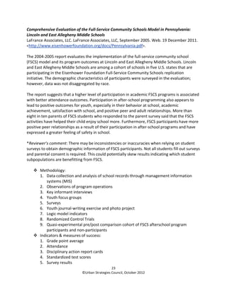 Comprehensive Evaluation of the Full-Service Community Schools Model in Pennsylvania:
Lincoln and East Allegheny Middle Schools
LaFrance Associates, LLC. LaFrance Associates, LLC, September 2005. Web. 19 December 2011.
<http://www.eisenhowerfoundation.org/docs/Pennsylvania.pdf>.

The 2004-2005 report evaluates the implementation of the full-service community school
(FSCS) model and its program outcomes at Lincoln and East Allegheny Middle Schools. Lincoln
and East Allegheny Middle Schools are among a cohort of schools in five U.S. states that are
participating in the Eisenhower Foundation Full-Service Community Schools replication
initiative. The demographic characteristics of participants were surveyed in the evaluation;
however, data was not disaggregated by race.

The report suggests that a higher level of participation in academic FSCS programs is associated
with better attendance outcomes. Participation in after-school programming also appears to
lead to positive outcomes for youth, especially in their behavior at school, academic
achievement, satisfaction with school, and positive peer and adult relationships. More than
eight in ten parents of FSCS students who responded to the parent survey said that the FSCS
activities have helped their child enjoy school more. Furthermore, FSCS participants have more
positive peer relationships as a result of their participation in after-school programs and have
expressed a greater feeling of safety in school.

*Reviewer’s comment: There may be inconsistencies or inaccuracies when relying on student
surveys to obtain demographic information of FSCS participants. Not all students fill out surveys
and parental consent is required. This could potentially skew results indicating which student
subpopulations are benefitting from FSCS.

       Methodology:
       1. Data collection and analysis of school records through management information
           systems (MIS)
       2. Observations of program operations
       3. Key informant interviews
       4. Youth focus groups
       5. Surveys
       6. Youth journal-writing exercise and photo project
       7. Logic model indicators
       8. Randomized Control Trials
       9. Quasi-experimental pre/post comparison cohort of FSCS afterschool program
           participants and non-participants
       Indicators & measures of success:
       1. Grade point average
       2. Attendance
       3. Disciplinary action report cards
       4. Standardized test scores
       5. Survey results
                                                 23
                               ©Urban Strategies Council, October 2012
 