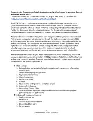 Comprehensive Evaluation of the Full-Service Community Schools Model in Maryland: General
Smallwood Middle School
LaFrance Associates, LLC. LaFrance Associates, LLC, August 2005. Web. 19 December 2011.
<http://www.eisenhowerfoundation.org/docs/Maryland.pdf>.

The 2004-2005 report evaluates the implementation of the full-service community school
(FSCS) model and its outcomes at General Smallwood Middle School in Maryland. General
Smallwood is one of a cohort of schools in the U.S. participating in the Eisenhower Foundation
Full-Service Community Schools replication initiative. The demographic characteristics of
participants were surveyed in the evaluation; however, data was not disaggregated by race.

At General Smallwood Middle School, there were no significant findings for the relationship of
FSCS program participation with attendance. Overall, the students who participated in FSCS
activities were those with more absences and behavioral incidences than students who did not
end up participating. FSCS participants did show an improvement in math grades which was
higher than the improvement shown for non-participants. Moreover, participation in after-
school programming appears to lead to positive outcomes in youth behavior at school,
academic achievement, satisfaction with school, and positive peer and adult relationships.

*Reviewer’s comment: There may be inconsistencies or inaccuracies when relying on student
surveys to obtain demographic information of FSCS participants. Not all students fill out surveys
and parental consent is required. This could potentially skew results indicating which student
subpopulations are benefitting from FSCS.

       Methodology:
       1. Data collection and analysis of school records through management information
           systems (MIS)
       2. Observations of program operations
       3. Key informant interviews
       4. Youth focus groups
       5. Parent focus group
       6. Surveys
       7. Youth journal-writing exercise and photo project
       8. Logic model indicators
       9. Randomized Control Trials
       10. Quasi-experimental pre/post comparison cohort of FSCS afterschool program
           participants and non-participants
       Indicators & measures of success:
       1. Grade point average
       2. Attendance
       3. Disciplinary action report cards
       4. Standardized test scores
       5. Survey results

                                                 24
                               ©Urban Strategies Council, October 2012
 