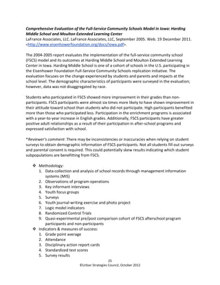 Comprehensive Evaluation of the Full-Service Community Schools Model in Iowa: Harding
Middle School and Moulton Extended Learning Center
LaFrance Associates, LLC. LaFrance Associates, LLC, September 2005. Web. 19 December 2011.
<http://www.eisenhowerfoundation.org/docs/Iowa.pdf>.

The 2004-2005 report evaluates the implementation of the full-service community school
(FSCS) model and its outcomes at Harding Middle School and Moulton Extended Learning
Center in Iowa. Harding Middle School is one of a cohort of schools in the U.S. participating in
the Eisenhower Foundation Full-Service Community Schools replication initiative. The
evaluation focuses on the change experienced by students and parents and impacts at the
school level. The demographic characteristics of participants were surveyed in the evaluation;
however, data was not disaggregated by race.

Students who participated in FSCS showed more improvement in their grades than non-
participants. FSCS participants were almost six times more likely to have shown improvement in
their attitude toward school than students who did not participate. High participants benefited
more than those who participated less. Participation in the enrichment programs is associated
with a year-to-year increase in English grades. Additionally, FSCS participants have greater
positive adult relationships as a result of their participation in after-school programs and
expressed satisfaction with school.

*Reviewer’s comment: There may be inconsistencies or inaccuracies when relying on student
surveys to obtain demographic information of FSCS participants. Not all students fill out surveys
and parental consent is required. This could potentially skew results indicating which student
subpopulations are benefitting from FSCS.

       Methodology:
       1. Data collection and analysis of school records through management information
           systems (MIS)
       2. Observations of program operations
       3. Key informant interviews
       4. Youth focus groups
       5. Surveys
       6. Youth journal-writing exercise and photo project
       7. Logic model indicators
       8. Randomized Control Trials
       9. Quasi-experimental pre/post comparison cohort of FSCS afterschool program
           participants and non-participants
       Indicators & measures of success:
       1. Grade point average
       2. Attendance
       3. Disciplinary action report cards
       4. Standardized test scores
       5. Survey results
                                                 25
                               ©Urban Strategies Council, October 2012
 