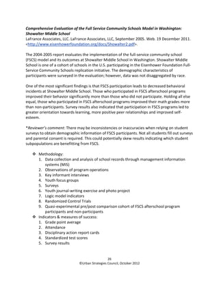 Comprehensive Evaluation of the Full Service Community Schools Model in Washington:
Showalter Middle School
LaFrance Associates, LLC. LaFrance Associates, LLC, September 2005. Web. 19 December 2011.
<http://www.eisenhowerfoundation.org/docs/Showalter2.pdf>.

The 2004-2005 report evaluates the implementation of the full-service community school
(FSCS) model and its outcomes at Showalter Middle School in Washington. Showalter Middle
School is one of a cohort of schools in the U.S. participating in the Eisenhower Foundation Full-
Service Community Schools replication initiative. The demographic characteristics of
participants were surveyed in the evaluation; however, data was not disaggregated by race.

One of the most significant findings is that FSCS participation leads to decreased behavioral
incidents at Showalter Middle School. Those who participated in FSCS afterschool programs
improved their behavior significantly more than those who did not participate. Holding all else
equal, those who participated in FSCS afterschool programs improved their math grades more
than non-participants. Survey results also indicated that participation in FSCS programs led to
greater orientation towards learning, more positive peer relationships and improved self-
esteem.

*Reviewer’s comment: There may be inconsistencies or inaccuracies when relying on student
surveys to obtain demographic information of FSCS participants. Not all students fill out surveys
and parental consent is required. This could potentially skew results indicating which student
subpopulations are benefitting from FSCS.

       Methodology:
       1. Data collection and analysis of school records through management information
           systems (MIS)
       2. Observations of program operations
       3. Key informant interviews
       4. Youth focus groups
       5. Surveys
       6. Youth journal-writing exercise and photo project
       7. Logic model indicators
       8. Randomized Control Trials
       9. Quasi-experimental pre/post comparison cohort of FSCS afterschool program
           participants and non-participants
       Indicators & measures of success:
       1. Grade point average
       2. Attendance
       3. Disciplinary action report cards
       4. Standardized test scores
       5. Survey results


                                                 26
                               ©Urban Strategies Council, October 2012
 