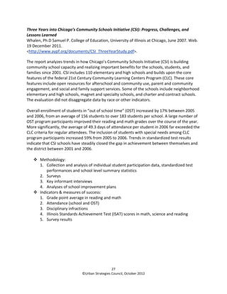 Three Years into Chicago’s Community Schools Initiative (CSI): Progress, Challenges, and
Lessons Learned
Whalen, Ph.D Samuel P. College of Education, University of Illinois at Chicago, June 2007. Web.
19 December 2011.
<http://www.aypf.org/documents/CSI_ThreeYearStudy.pdf>.

The report analyzes trends in how Chicago’s Community Schools Initiative (CSI) is building
community school capacity and realizing important benefits for the schools, students, and
families since 2001. CSI includes 110 elementary and high schools and builds upon the core
features of the federal 21st Century Community Learning Centers Program (CLC). These core
features include open resources for afterschool and community use, parent and community
engagement, and social and family support services. Some of the schools include neighborhood
elementary and high schools, magnet and specialty schools, and charter and contract schools.
The evaluation did not disaggregate data by race or other indicators.

Overall enrollment of students in “out of school time” (OST) increased by 17% between 2005
and 2006, from an average of 156 students to over 183 students per school. A large number of
OST program participants improved their reading and math grades over the course of the year.
More significantly, the average of 49.3 days of attendance per student in 2006 far exceeded the
CLC criteria for regular attendees. The inclusion of students with special needs among CLC
program participants increased 59% from 2005 to 2006. Trends in standardized test results
indicate that CSI schools have steadily closed the gap in achievement between themselves and
the district between 2001 and 2006.

       Methodology:
       1. Collection and analysis of individual student participation data, standardized test
           performances and school level summary statistics
       2. Surveys
       3. Key informant interviews
       4. Analyses of school improvement plans
       Indicators & measures of success:
       1. Grade point average in reading and math
       2. Attendance (school and OST)
       3. Disciplinary infractions
       4. Illinois Standards Achievement Test (ISAT) scores in math, science and reading
       5. Survey results




                                                27
                              ©Urban Strategies Council, October 2012
 