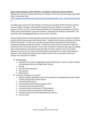 Report of the Evaluation of the Polk Bros. Foundation’s Full Service Schools Initiative
Whalen, Ph.D Samuel P. Chapin Hall Center for Children at the University of Chicago, April 2002.
Web. 19 December 2011.
<http://www.communityschools.org/assets/1/AssetManager/Polk_Bros_ExecutiveSummary.pd
f>.

The 2002 report summarizes the findings of a three year evaluation of the Full Service Schools
Initiative (FSSI) in Chicago, a pilot project funded by Chicago’s Polk Bros. Foundation. The
purpose of FSSI is to test a research-based framework for expanding school-based and school-
linked services that broaden support for children’s well-being and academic achievement. The
evaluation did not disaggregate data by race or other indicators.

Results indicate that the FSSI framework successfully expanded resources in support of student
growth and learning during the afterschool hours. Academic performance improved at all three
schools during FSSI. In most cases, the rates of improvement exceeded CPS and equaled or
marginally exceeded comparison schools. Furthermore, FSSI schools increased the range and
diversity of their community alliances. The number of teachers involved in planning or providing
after-school activities increased by more than 20% at all three schools. Across the schools,
between one-third and one-half of enrolled students participated in an after-school program.
However, FSSI schools also showed lower student mobility than comparable schools and
steeper rates of decline in mobility.

       Methodology:
       1. Collection and analysis of aggregate student achievement, truancy, student mobility
           and attendance data for Chicago Public Schools
       2. Surveys
       3. Key informant interviews
       4. Focus groups
       5. Observations
       Indicators & measures of success:
       1. Student mobility, attendance and truancy related to demographically similar schools
           and the Chicago Public School District
       2. Standardized test scores
       3. Increased afterschool resource opportunities
       4. Increased community partnerships
       5. Increased teacher involvement in FSSI programs
       6. Increased student participation in FSSI programs
       7. Increased supportive adult relationships for students
       8. Survey results




                                                28
                              ©Urban Strategies Council, October 2012
 