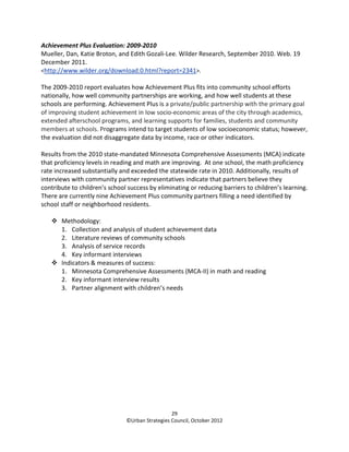 Achievement Plus Evaluation: 2009-2010
Mueller, Dan, Katie Broton, and Edith Gozali-Lee. Wilder Research, September 2010. Web. 19
December 2011.
<http://www.wilder.org/download.0.html?report=2341>.

The 2009-2010 report evaluates how Achievement Plus fits into community school efforts
nationally, how well community partnerships are working, and how well students at these
schools are performing. Achievement Plus is a private/public partnership with the primary goal
of improving student achievement in low socio-economic areas of the city through academics,
extended afterschool programs, and learning supports for families, students and community
members at schools. Programs intend to target students of low socioeconomic status; however,
the evaluation did not disaggregate data by income, race or other indicators.

Results from the 2010 state-mandated Minnesota Comprehensive Assessments (MCA) indicate
that proficiency levels in reading and math are improving. At one school, the math proficiency
rate increased substantially and exceeded the statewide rate in 2010. Additionally, results of
interviews with community partner representatives indicate that partners believe they
contribute to children’s school success by eliminating or reducing barriers to children’s learning.
There are currently nine Achievement Plus community partners filling a need identified by
school staff or neighborhood residents.

       Methodology:
       1. Collection and analysis of student achievement data
       2. Literature reviews of community schools
       3. Analysis of service records
       4. Key informant interviews
       Indicators & measures of success:
       1. Minnesota Comprehensive Assessments (MCA-II) in math and reading
       2. Key informant interview results
       3. Partner alignment with children’s needs




                                                 29
                               ©Urban Strategies Council, October 2012
 