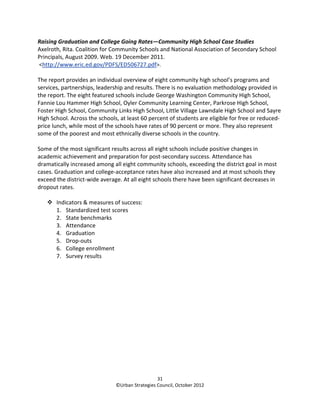 Raising Graduation and College Going Rates—Community High School Case Studies
Axelroth, Rita. Coalition for Community Schools and National Association of Secondary School
Principals, August 2009. Web. 19 December 2011.
<http://www.eric.ed.gov/PDFS/ED506727.pdf>.

The report provides an individual overview of eight community high school’s programs and
services, partnerships, leadership and results. There is no evaluation methodology provided in
the report. The eight featured schools include George Washington Community High School,
Fannie Lou Hammer High School, Oyler Community Learning Center, Parkrose High School,
Foster High School, Community Links High School, Little Village Lawndale High School and Sayre
High School. Across the schools, at least 60 percent of students are eligible for free or reduced-
price lunch, while most of the schools have rates of 90 percent or more. They also represent
some of the poorest and most ethnically diverse schools in the country.

Some of the most significant results across all eight schools include positive changes in
academic achievement and preparation for post-secondary success. Attendance has
dramatically increased among all eight community schools, exceeding the district goal in most
cases. Graduation and college-acceptance rates have also increased and at most schools they
exceed the district-wide average. At all eight schools there have been significant decreases in
dropout rates.

       Indicators & measures of success:
       1. Standardized test scores
       2. State benchmarks
       3. Attendance
       4. Graduation
       5. Drop-outs
       6. College enrollment
       7. Survey results




                                                 31
                               ©Urban Strategies Council, October 2012
 