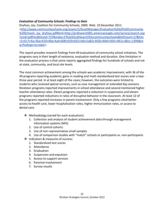 Evaluation of Community Schools: Findings to Date
Dryfoos, Joy. Coalition for Community Schools, 2000. Web. 19 December 2011.
<http://www.communityschools.org/assets/1/AssetManager/Evaluation%20of%20Community
%20Schools_joy_dryfoos.pdf#xml=http://prdtsearch001.americaneagle.com/service/search.asp
?cmd=pdfhits&DocId=737&Index=F%3a%5cdtSearch%5ccommunityschools&HitCount=17&hits
=5+6+7+4a+36a+410+49a+4a4+608+659+b55+fa0+2a83+3426+44ef+45fc+461c+&hc=1394&re
q=findings+to+date>.

The report provides research findings from 49 evaluations of community school initiatives. The
programs vary in their length of existence, evaluation method and duration. One limitation in
the evaluation process is that some reports aggregated findings for hundreds of schools and not
at state, community, and local site levels.

The most common achievement among the schools was academic improvement, with 36 of the
49 programs reporting academic gains in reading and math standardized test scores over a two-
three year period. In at least eight of the cases; however, the outcomes were limited to
students who received special services, such as case management or extended day sessions.
Nineteen programs reported improvements in school attendance and several mentioned higher
teacher attendance rates. Eleven programs reported a reduction in suspensions and eleven
programs reported reductions in rates of disruptive behavior in the classroom. At least 12 of
the programs reported increases in parent involvement. Only a few programs cited better
access to health care, lower hospitalization rates, higher immunization rates, or access to
dental care.

       Methodology (varied for each evaluation):
       1. Collection and analysis of student achievement data through management
           information systems (MIS)
       2. Use of control cohorts
       3. Use of non-representative small samples
       4. Use of comparison studies with “match” schools or participants vs. non-participants
       Indicators & measures of success:
       1. Standardized test scores
       2. Attendance
       3. Graduation
       4. Suspension and expulsion
       5. Access to support services
       6. Parental involvement
       7. Survey results




                                                32
                              ©Urban Strategies Council, October 2012
 