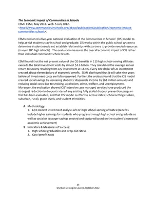 The Economic Impact of Communities in Schools
ESMI. ESMI, May 2012. Web. 5 July 2012.
<http://www.communitiesinschools.org/about/publications/publication/economic-impact-
communities-schools>.

ESMI conducted a five-year national evaluation of the Communities In Schools’ (CIS) model to
help at-risk students stay in school and graduate. CIS works within the public school system to
determine student needs and establish relationships with partners to provide needed resources
(in over 100 high schools). The evaluation measures the overall economic impact of CIS rather
than individual community school results.

ESMI found that the net present value of the CIS benefits in 113 high school-serving affiliates
exceeds the total investment costs by almost $2.6 billion. They calculated the average annual
return to society resulting from CIS’ investment at 18.4%. Every one dollar of CIS investment
created about eleven dollars of economic benefit. ESMI also found that it will take nine years
before all investment costs are fully recovered. Further, the analysis found that the CIS model
created social savings by increasing students’ disposable income by $63 million annually and
reducing social costs due to smoking, alcoholism, crime, welfare, and unemployment.
Moreover, the evaluation showed CIS’ intensive case managed services have produced the
strongest reduction in dropout rates of any existing fully scaled dropout prevention program
that has been evaluated, and that CIS’ model is effective across states, school settings (urban,
suburban, rural), grade levels, and student ethnicities.

       Methodology:
       1. Cost-benefit investment analysis of CIS’ high school-serving affiliates (benefits
       include higher earnings for students who progress through high school and graduate as
       well as social or taxpayer savings created and captured based on the student’s increased
       academic achievement)
       Indicators & Measures of Success:
       1. High school graduation and drop-out rates
       2. Cost-benefit ratio




                                                 34
                               ©Urban Strategies Council, October 2012
 