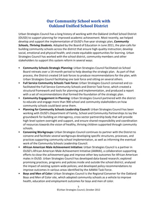 Our Community School work with
                       Oakland Unified School District
Urban Strategies Council has a long history of working with the Oakland Unified School District
(OUSD) to support planning for improved academic achievement. Most recently, we helped
develop and support the implementation of OUSD’s five-year strategic plan, Community
Schools, Thriving Students. Adopted by the Board of Education in June 2011, the plan calls for
building community schools across the district that ensure high-quality instruction; develop
social, emotional and physical health; and create equitable opportunities for learning. Urban
Strategies Council has worked with the school district, community members and other
stakeholders to support this system reform in several ways:

   Community Schools Strategic Planning: Urban Strategies Council facilitated six School
   Board retreats over a 14-month period to help develop the strategic plan. As part of that
   process, the District created 14 task forces to produce recommendations for the plan, with
   Urban Strategies Council facilitating one task force and sitting on several others.
   Full Service Community Schools Task Force: Urban Strategies Council convened and co-
   facilitated the Full Service Community Schools and District Task Force, which created a
   structural framework and tools for planning and implementation, and produced a report
   with a set of recommendations that formed the foundation of the strategic plan.
   Community Engagement in Planning: Urban Strategies Council partnered with the district
   to educate and engage more than 900 school and community stakeholders on how
   community schools could best serve them.
   Planning for Community Schools Leadership Council: Urban Strategies Council has been
   working with OUSD’s Department of Family, School and Community Partnerships to lay the
   groundwork for building an interagency, cross-sector partnership body that will provide
   high-level system oversight and support, and ensure shared responsibility and coordination
   of resources towards the vision of healthy, thriving children supported through community
   schools.
   Convening Workgroups: Urban Strategies Council continues to partner with the District to
   convene and facilitate several workgroups developing specific structures, processes, and
   practices supporting community school implementation, as well as informing the eventual
   work of the Community Schools Leadership Council.
   African American Male Achievement Initiative: Urban Strategies Council is a partner in
   OUSD’s African American Male Achievement Initiative (AAMAI), a collaboration supporting
   efforts to close the achievement gap and improve other key outcomes for African American
   males in OUSD. Urban Strategies Council has developed data-based research; explored
   promising practices, programs and policies inside and outside the school district; analyzed
   the impact of existing system-wide policies; and developed policy recommendations to
   improve outcomes in various areas identified by the AAMAI Task Force.
   Boys and Men of Color: Urban Strategies Council is the Regional Convener for the Oakland
   Boys and Men of Color site, which adopted community schools as a vehicle to improve
   health, education and employment outcomes for boys and men of color.
                                                 5
                              ©Urban Strategies Council, October 2012
 