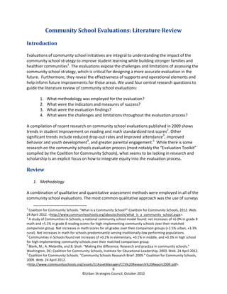 Community School Evaluations: Literature Review

Introduction

Evaluations of community school initiatives are integral to understanding the impact of the
community school strategy to improve student learning while building stronger families and
healthier communities1. The evaluations expose the challenges and limitations of assessing the
community school strategy, which is critical for designing a more accurate evaluation in the
future. Furthermore, they reveal the effectiveness of supports and operational elements and
help inform future improvements for those areas. We used four central research questions to
guide the literature review of community school evaluations:

        1.   What methodology was employed for the evaluation?
        2.   What were the indicators and measures of success?
        3.   What were the evaluation findings?
        4.   What were the challenges and limitations throughout the evaluation process?

A compilation of recent research on community school evaluations published in 2009 shows
trends in student improvement on reading and math standardized test scores2. Other
significant trends include reduced drop-out rates and improved attendance3, improved
behavior and youth development4, and greater parental engagement.5 While there is some
research on the community schools evaluation process (most notably the “Evaluation Toolkit”
compiled by the Coalition for Community Schools), what seems to be lacking in research and
scholarship is an explicit focus on how to integrate equity into the evaluation process.

Review

    1. Methodology

A combination of qualitative and quantitative assessment methods were employed in all of the
community school evaluations. The most common qualitative approach was the use of surveys

1
  Coalition for Community Schools. “What is a Community School?” Coalition for Community Schools, 2012. Web.
24 April 2012. <http://www.communityschools.org/aboutschools/what_is_a_community_school.aspx>.
2
  A study of Communities in Schools, a national community school model found: net increases of +6.0% in grade 8
math and +5.1% in grade 8 reading scores for high-implementing community schools over their matched
comparison group. Net increases in math scores for all grades over their comparison groups (+2.5% urban, +3.3%
rural). Net increases in math for schools predominantly serving traditionally-low performing populations.
3
  Communities in Schools found net increases of +0.2% in elementary, +0.1% in middle, and +0.3% in high school
for high-implementing community schools over their matched comparison group.
4
  Blank, M., A. Melaville, and B. Shah. “Making the difference: Research and practice in community schools.”
Washington, DC: Coalition for Community Schools, Institute for Educational Leadership, 2003. Web. 24 April 2012.
5
  Coalition for Community Schools. “Community Schools Research Brief: 2009.” Coalition for Community Schools,
2009. Web. 24 April 2012.
<http://www.communityschools.org/assets/1/AssetManager/CCS%20Research%20Report2009.pdf>.
                                                           6
                                      ©Urban Strategies Council, October 2012
 