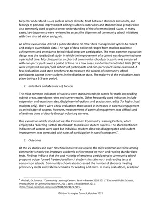 to better understand issues such as school climate, trust between students and adults, and
feelings of personal improvement among students. Interviews and student focus groups were
also commonly used to gain a better understanding of the aforementioned issues. In many
cases, key documents were reviewed to assess the alignment of community school initiatives
with their shared vision and goals.

All of the evaluations utilized a public database or other data management system to collect
and analyze quantifiable data. The type of data collected ranged from student academic
achievement and attendance to individual program participation. The most common evaluation
design was the longitudinal study, in which the improvement of a cohort was documented over
a period of time. Most frequently, a cohort of community school participants was compared
with non-participants over a period of time. In a few cases, randomized controlled trials (RCTs)
were employed and pre/post cohorts of participants and non-participants were examined. A
few evaluations used state benchmarks to measure the success of community school
participants against other students in the district or state. The majority of the evaluations took
place during a 1-3 year period.

    2. Indicators and Measures of Success

The most common indicators of success were standardized test scores for math and reading
subject areas, attendance rates and survey results. Other frequently used indicators include
suspension and expulsion rates, disciplinary infractions and graduation credits (for high school
students only). There were a few evaluations that looked at increases in parental engagement
as an indicator of success; however, measurement of parental engagement was difficult and
oftentimes done arbitrarily through voluntary surveys.

One evaluation which stood out was the Cincinnati Community Learning Centers, which
employed a “Learning Partner Dashboard” to measure student success. The aforementioned
indicators of success were used but individual student data was disaggregated and student
improvement was correlated with rates of participation in specific programs6.

    3. Outcomes

Of the 25 studies and over 70 school initiatives reviewed, the most common outcome among
community schools was improved academic achievement on math and reading standardized
tests. Findings indicate that the vast majority of students participating in community school
programs outperformed free/reduced lunch students in state math and reading tests at
comparison schools. Community schools also increased the number of students meeting
proficiency levels and state benchmarks for reading and math. In many evaluations, academic


6
  Mitchell, Dr. Monica. “Community Learning Centers: Year in Review 2010-2011.” Cincinnati Public Schools,
INNOVATIONS in Community Research, 2011. Web. 19 December 2011.
<http://news.cincinnati.com/assets/AB1820921121.PDF>.
                                                       7
                                    ©Urban Strategies Council, October 2012
 