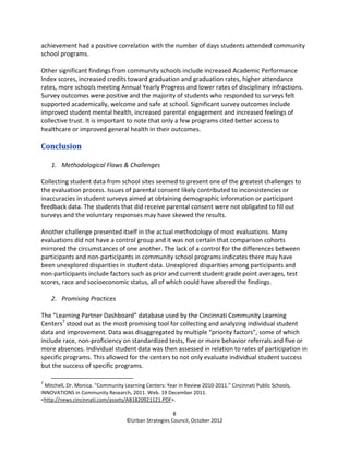 achievement had a positive correlation with the number of days students attended community
school programs.

Other significant findings from community schools include increased Academic Performance
Index scores, increased credits toward graduation and graduation rates, higher attendance
rates, more schools meeting Annual Yearly Progress and lower rates of disciplinary infractions.
Survey outcomes were positive and the majority of students who responded to surveys felt
supported academically, welcome and safe at school. Significant survey outcomes include
improved student mental health, increased parental engagement and increased feelings of
collective trust. It is important to note that only a few programs cited better access to
healthcare or improved general health in their outcomes.

Conclusion

    1. Methodological Flaws & Challenges

Collecting student data from school sites seemed to present one of the greatest challenges to
the evaluation process. Issues of parental consent likely contributed to inconsistencies or
inaccuracies in student surveys aimed at obtaining demographic information or participant
feedback data. The students that did receive parental consent were not obligated to fill out
surveys and the voluntary responses may have skewed the results.

Another challenge presented itself in the actual methodology of most evaluations. Many
evaluations did not have a control group and it was not certain that comparison cohorts
mirrored the circumstances of one another. The lack of a control for the differences between
participants and non-participants in community school programs indicates there may have
been unexplored disparities in student data. Unexplored disparities among participants and
non-participants include factors such as prior and current student grade point averages, test
scores, race and socioeconomic status, all of which could have altered the findings.

    2. Promising Practices

The “Learning Partner Dashboard” database used by the Cincinnati Community Learning
Centers7 stood out as the most promising tool for collecting and analyzing individual student
data and improvement. Data was disaggregated by multiple “priority factors”, some of which
include race, non-proficiency on standardized tests, five or more behavior referrals and five or
more absences. Individual student data was then assessed in relation to rates of participation in
specific programs. This allowed for the centers to not only evaluate individual student success
but the success of specific programs.

7
  Mitchell, Dr. Monica. “Community Learning Centers: Year in Review 2010-2011.” Cincinnati Public Schools,
INNOVATIONS in Community Research, 2011. Web. 19 December 2011.
<http://news.cincinnati.com/assets/AB1820921121.PDF>.

                                                       8
                                    ©Urban Strategies Council, October 2012
 