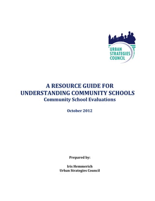 A RESOURCE GUIDE FOR
UNDERSTANDING COMMUNITY SCHOOLS
      Community School Evaluations

                October 2012




                 Prepared by:

                Iris Hemmerich
            Urban Strategies Council
 