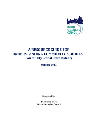 A RESOURCE GUIDE FOR
UNDERSTANDING COMMUNITY SCHOOLS
     Community School Sustainability

                October 2012




                 Prepared by:

                Iris Hemmerich
            Urban Strategies Council
 