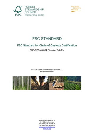 FOREST
     STEWARDSHIP
     COUNCIL
     INTERNATIONAL CENTER




            FSC STANDARD
FSC Standard for Chain of Custody Certification
          FSC-STD-40-004 (Version 2-0) EN




           © 2004 Forest Stewardship Council A.C.
                     All rights reserved




                    Charles-de-Gaulle-Str. 5
                     53113 Bonn, Germany
                    Tel.: +49 (228) 367 66-28
                    Fax: +49 (228) 367 66-30
                    policy.standards@fsc.org
                           www.fsc.org
 