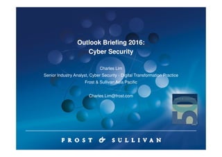 Outlook Briefing 2016:
Cyber Security
Charles Lim
Senior Industry Analyst, Cyber Security - Digital Transformation Practice
Frost & Sullivan Asia Pacific
Charles.Lim@frost.com
 