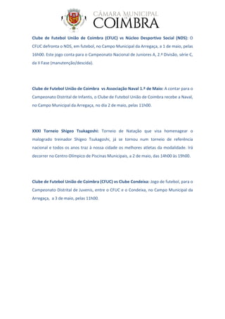 Clube de Futebol União de Coimbra (CFUC) vs Núcleo Desportivo Social (NDS): O
CFUC defronta o NDS, em futebol, no Campo Municipal da Arregaça, a 1 de maio, pelas
16h00. Este jogo conta para o Campeonato Nacional de Juniores A, 2.ª Divisão, série C,
da II Fase (manutenção/descida).
Clube de Futebol União de Coimbra vs Associação Naval 1.º de Maio: A contar para o
Campeonato Distrital de Infantis, o Clube de Futebol União de Coimbra recebe a Naval,
no Campo Municipal da Arregaça, no dia 2 de maio, pelas 11h00.
XXXI Torneio Shigeo Tsukagoshi: Torneio de Natação que visa homenagear o
malogrado treinador Shigeo Tsukagoshi, já se tornou num torneio de referência
nacional e todos os anos traz à nossa cidade os melhores atletas da modalidade. Irá
decorrer no Centro Olímpico de Piscinas Municipais, a 2 de maio, das 14h00 às 19h00.
Clube de Futebol União de Coimbra (CFUC) vs Clube Condeixa: Jogo de futebol, para o
Campeonato Distrital de Juvenis, entre o CFUC e o Condeixa, no Campo Municipal da
Arregaça, a 3 de maio, pelas 11h00.
 