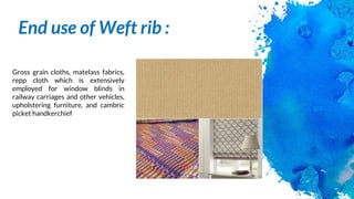 End use of Weft rib :
Gross grain cloths, matelass fabrics,
repp cloth which is extensively
employed for window blinds in
railway carriages and other vehicles,
upholstering furniture, and cambric
picket handkerchief
 