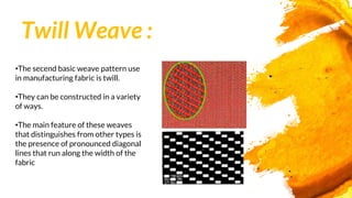 Twill Weave :
•The secend basic weave pattern use
in manufacturing fabric is twill.
•They can be constructed in a variety
of ways.
•The main feature of these weaves
that distinguishes from other types is
the presence of pronounced diagonal
lines that run along the width of the
fabric
 