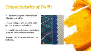 Characteristics of Twill :
 They form diagonal lines from one
selvedge to another.
 More ends per unit area and picks
per unit area than plain cloth.
 Less binding points than plain cloth
 Better cover than plain weave.
 More cloth thickness and mass per
unit area.
 