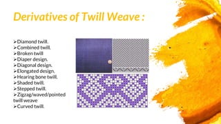 Derivatives of Twill Weave :
Diamond twill.
Combined twill.
Broken twill
Diaper design.
Diagonal design.
Elongated design.
Hearing bone twill.
Shaded twill.
Stepped twill.
Zigzag/waved/pointed
twill weave
Curved twill.
 