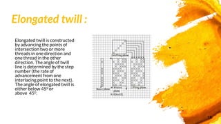Elongated twill :
Elongated twill is constructed
by advancing the points of
intersection two or more
threads in one direction and
one thread in the other
direction. The angle of twill
line is determined by the step
number (the rate of
advancement from one
interlacing point to the next).
The angle of elongated twill is
either below 450 or
above 450.
18
 