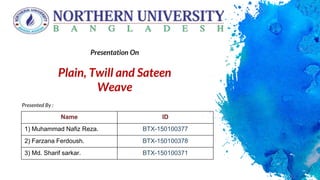 Presented By :
Presentation On
Plain, Twill and Sateen
Weave
Name ID
1) Muhammad Nafiz Reza. BTX-150100377
2) Farzana Ferdoush. BTX-150100378
3) Md. Sharif sarkar. BTX-150100371
 