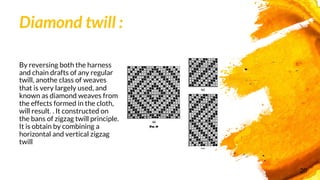 Diamond twill :
By reversing both the harness
and chain drafts of any regular
twill, anothe class of weaves
that is very largely used, and
known as diamond weaves from
the effects formed in the cloth,
will result. . It constructed on
the bans of zigzag twill principle.
It is obtain by combining a
horizontal and vertical zigzag
twill
20
 