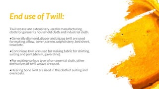End use of Twill:
Twill weave are extensively used in manufacturing
cloth for garments household cloth and industrial cloth.
●Generally diamond, diaper and zigzag twill are used
for making pillow, cover, screen, unpholstery, bed sheet,
towel etc.
●Continious twill are used for making fabric for shirting,
suiting and pant (denim, gaverdine).
●For making various type of ornamental cloth, other
derivatives of twill weave are used.
●Hearing bone twill are used in the cloth of suiting and
overcoats.
22
 
