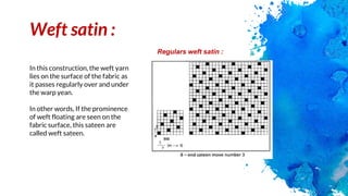 Weft satin :
In this construction, the weft yarn
lies on the surface of the fabric as
it passes regularly over and under
the warp yean.
In other words, If the prominence
of weft floating are seen on the
fabric surface, this sateen are
called weft sateen.
Regulars weft satin :
 