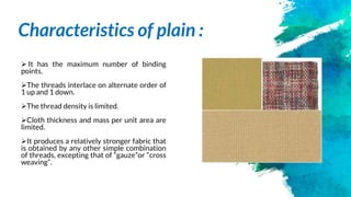 Characteristics of plain :
 It has the maximum number of binding
points.
The threads interlace on alternate order of
1 up and 1 down.
The thread density is limited.
Cloth thickness and mass per unit area are
limited.
It produces a relatively stronger fabric that
is obtained by any other simple combination
of threads, excepting that of “gauze”or “cross
weaving”.
 