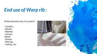 End use of Warp rib :
Finds extensive uses. It is used in
• Cambric.
• Muslin.
• Blanket.
• Canvas.
•Dhoti.
• Sharee.
• Shirting.
• Suiting , etc.
 