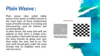 Plain Weave :
Plain weave (also called tabby
weave, linen weave or taffeta weave) is
the most basic of three fundamental
t...
