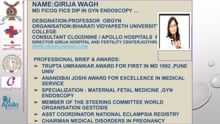 NAME:GIRIJA WAGH
MD FICOG FICS DIP IN GYN ENDOSCOPY …
DESIGNATION:PROFESSOR OBGYN
ORGANISATION:BHARATI VIDYAPEETH UNIVERSITY MEDICAL
COLLEGE
CONSULTANT CLOUDNINE / APOLLO HOSPITALS PUNE
DIRECTOR GIRIJA HOSPITAL AND FERTILITY CENTER,KOTHRUD
WWW.DRGIRIJAWAGH.COM
PROFESSIONAL BRIEF & AWARDS:
➢ TRUPTA UMRANIKAR AWARD FOR FIRST IN MD 1992 ,PUNE
UNIV
➢ ANANDIBAI JOSHI AWARD FOR EXCELLENCE IN MEDICAL
SERVICE
➢ SPECIALIZATION : MATERNAL FETAL MEDICINE ,GYN
ENDOSCOPY
➢ MEMBER OF THE STEERING COMMITTEE WORLD
ORGANISATION GESTOSIS
➢ ASST COORDINATOR NATIONAL ECLAMPSIA REGISTRY
➢ CHAIRMAN MEDICAL DISORDERS IN PREGNANCY
<paste photo
here>
 