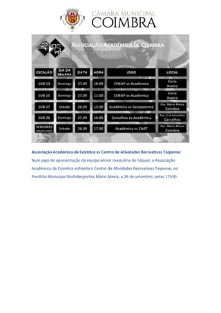 Associação Académica de Coimbra vs Centro de Atividades Recreativas Taipense:
Num jogo de apresentação da equipa sénior masculina de hóquei, a Associação
Académica de Coimbra enfrenta o Centro de Atividades Recreativas Taipense, no
Pavilhão Municipal Multidesportos Mário Mexia, a 26 de setembro, pelas 17h30.
 