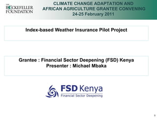 CLIMATE CHANGE ADAPTATION AND
         AFRICAN AGRICULTURE GRANTEE CONVENING
                    24-25 February 2011


  Index-based Weather Insurance Pilot Project




Grantee : Financial Sector Deepening (FSD) Kenya
            Presenter : Michael Mbaka




                                                   0
 