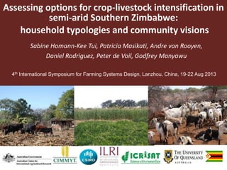 Assessing options for crop-livestock intensification in
semi-arid Southern Zimbabwe:
household typologies and community visions
Sabine Homann-Kee Tui, Patricia Masikati, Andre van Rooyen,
Daniel Rodriguez, Peter de Voil, Godfrey Manyawu
4th International Symposium for Farming Systems Design, Lanzhou, China, 19-22 Aug 2013
 