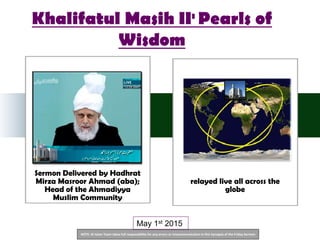 NOTE: Al Islam Team takes full responsibility for any errors or miscommunication in this Synopsis of the Friday Sermon
Sermon Delivered by Hadhrat
Mirza Masroor Ahmad (aba);
Head of the Ahmadiyya
Muslim Community
relayed live all across the
globe
May 1st 2015
Khalifatul Masih II: Pearls of
Wisdom
 