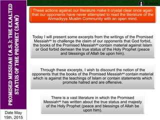 These actions against our literature make it crystal clear once again
that our opponents have never attempted to read the literature of the
Ahmadiyya Muslim Community with an open mind.
Today I will present some excerpts from the writings of the Promised
Messiahas to challenge the claim of our opponents that God forbid,
the books of the Promised Messiahas contain material against Islam
or God forbid demean the true status of the Holy Prophet (peace
and blessings of Allah be upon him).
Through these excerpts, I wish to discount the notion of the
opponents that the books of the Promised Messiahas contain material
which is against the teachings of Islam or contain statements which
promote hatred and are offensive.
There is a vast literature in which the Promised
Messiahas has written about the true status and majesty
of the Holy Prophet (peace and blessings of Allah be
upon him).
PromisedMessiah(a.s.):Theexalted
statusofTheProphet(saw)
Date May
15th, 2015
 