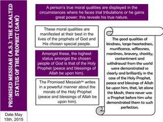 PromisedMessiah(a.s.):Theexalted
statusofTheProphet(saw)
A person’s true moral qualities are displayed in the
circumstances where he faces trial tribulations or he gains
great power; this reveals his true nature.
These moral qualities are
manifested at their best in the
lives of the prophets of God and
His chosen special people.
The Promised Messiahas writes
in a powerful manner about the
morals of the Holy Prophet
(peace and blessings of Allah be
upon him).
The good qualities of
kindness, large-heartedness,
munificence, selflessness,
manliness, bravery, chastity,
contentment and
withdrawal from the world
were demonstrated so
clearly and brilliantly in the
case of the Holy Prophet,
peace and blessings of Allah
be upon him, that, let alone
the Masih, there never was
a Prophet before him who
demonstrated them to such
perfection.
Amongst these, the highest
status amongst the chosen
people of God is that of the Holy
Prophet (peace and blessings of
Allah be upon him).
Date May
15th, 2015
 