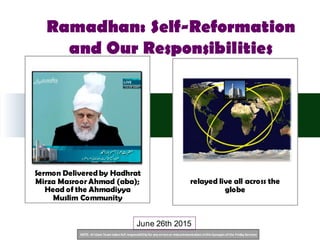 NOTE: Al Islam Team takesfull responsibility for any errorsor miscommunication inthisSynopsisofthe Friday Sermon
Sermon Delivered by Hadhrat
Mirza Masroor Ahmad (aba);
Head of the Ahmadiyya
Muslim Community
relayed live all across the
globe
June 26th 2015
Ramadhan: Self-Reformation
and Our Responsibilities
 