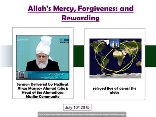 NOTE: Al Islam Team takes full responsibility for any errors or miscommunication in this Synopsis of the Friday Sermon
Sermon Delivered by Hadhrat
Mirza Masroor Ahmad (aba);
Head of the Ahmadiyya
Muslim Community
relayed live all across the
globe
Allah's Mercy, Forgiveness and
Rewarding
July 10th 2015
 