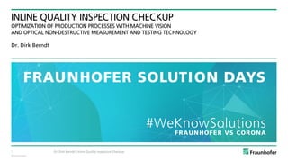 © Fraunhofer
INLINE QUALITY INSPECTION CHECKUP
OPTIMIZATION OF PRODUCTION PROCESSES WITH MACHINE VISION
AND OPTICAL NON-DESTRUCTIVE MEASUREMENT AND TESTING TECHNOLOGY
Dr. Dirk Berndt
Dr. Dirk Berndt | Inline Quality Inspection Checkup
1
 