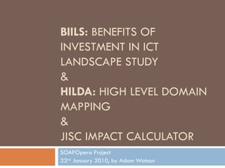 BIILS:  BENEFITS OF INVESTMENT IN ICT LANDSCAPE STUDY & HILDA:  HIGH LEVEL DOMAIN MAPPING & JISC IMPACT CALCULATOR SOAPOpera Project 22 nd  January 2010, by Adam Watson 