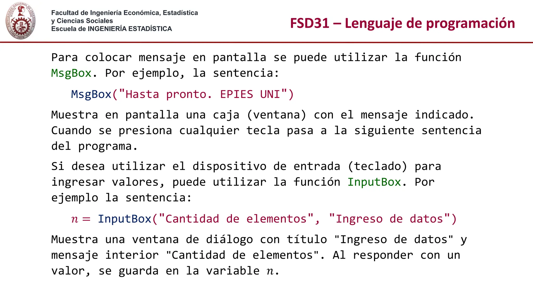 Facultad de Ingeniería Económica, Estadística
y Ciencias Sociales
Escuela de INGENIERÍA ESTADÍSTICA FSD31 – Lenguaje de programación
Para colocar mensaje en pantalla se puede utilizar la función
MsgBox. Por ejemplo, la sentencia:
MsgBox("Hasta pronto. EPIES UNI")
Muestra en pantalla una caja (ventana) con el mensaje indicado.
Cuando se presiona cualquier tecla pasa a la siguiente sentencia
del programa.
Si desea utilizar el dispositivo de entrada (teclado) para
ingresar valores, puede utilizar la función InputBox. Por
ejemplo la sentencia:
𝑛 = InputBox("Cantidad de elementos", "Ingreso de datos")
Muestra una ventana de diálogo con título "Ingreso de datos" y
mensaje interior "Cantidad de elementos". Al responder con un
valor, se guarda en la variable 𝑛.
 